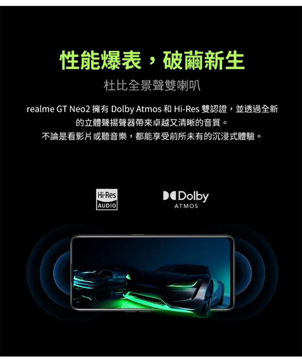 性能爆表,破繭新生杜比全景聲雙喇叭realme GT Neo2 擁有 Dolby Atmos 和 Hi-Res 雙認證,並透過全新的立體聲揚聲器帶來卓越又清晰的音質。不論是看影片或聽音樂,都能享受前所未有的沉浸式體驗。Hi-ResAUDIODolbyATMOS