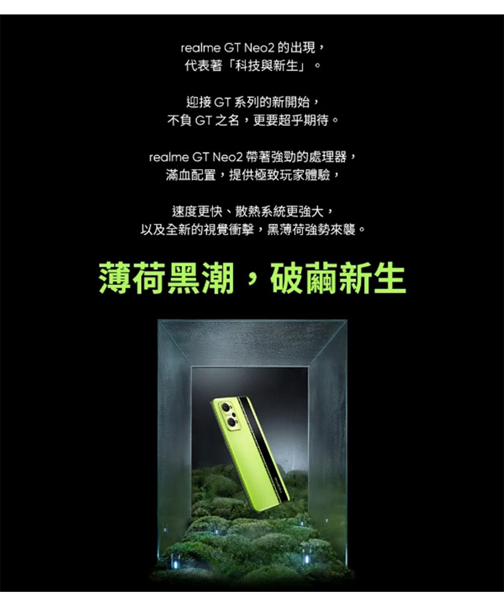 realme GT Neo2 的出現,代表著「科技與新生 迎接 GT 系列的新開始,不負 GT 之名,更要超乎期待。realme GT Neo2 帶著強勁的處理器,滿血配置,提供極致玩家體驗,速度更快、散熱系統更強大,以及全新的視覺衝擊,黑薄荷強勢來襲。薄荷黑潮,破繭新生