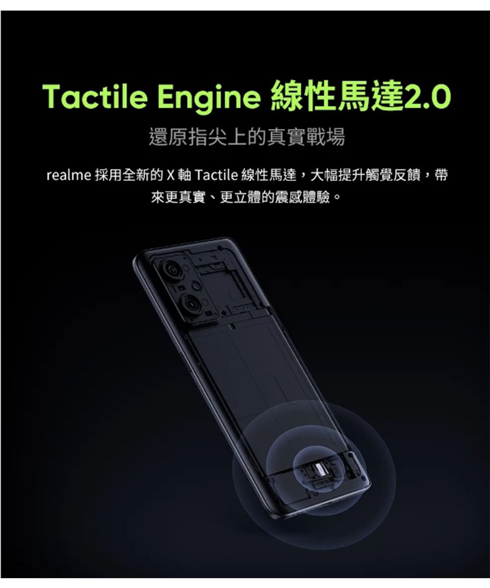 Tactile Engine 線性馬達2.0還原指尖上的真實戰場realme 採用全新的X 軸 Tactile 線性馬達,大幅提升觸覺反饋,帶來更真實、更立體的震感體驗。