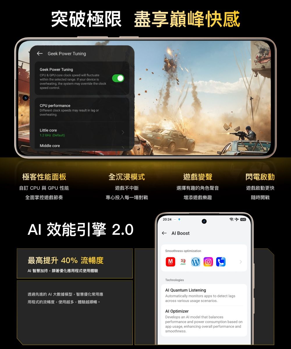 突破極限 盡享巔峰快感Geek Power TuningGeek Power TuningCPU & GPU core clock speed will fluctuatewithin the selected range If your device isoverheating, the system may override the clockspeed controlCPU performanceDifferent clock speeds may result in lag oroverheatingLittle core1. GHz (DefaultMiddle core極客性能面板全沉浸模式遊戲變聲自訂 CPU 與 GPU 性能全面掌控遊戲節奏遊戲不中斷專心投入每一場對戰選擇有趣的角色聲音增添遊戲樂趣閃電啟動遊戲啟動更快隨時開戰 效能引擎 2.0最高提升40% 流暢度AI 智慧加持,顯著優化應用程式使用體驗20:24  BoostSmoothness optimizationM2)100透過先進的 AI 大數據模型,智慧優化常用應用程式的流暢度,使用越多,體驗越順暢。Technologies Quantum ListeningAutomatically monitors apps to detect lagsacross various usage scenarios.Al OptimizerDevelops an Al model that balancesperformance and power consumption based onapp usage, enhancing overall performance andsmoothness.