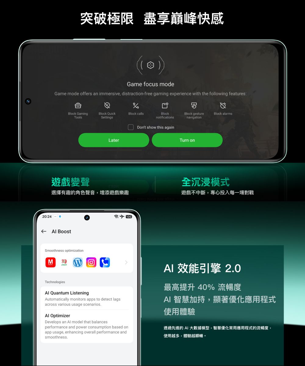 突破極限 盡享巔峰快感Game fcus modeGame mode offers an immersive, distractionfree gaming experience with the following features:Block GamingBlock QuickBlock callsBlockBlock gestureBlock alarmsToolsSettingsnotificationsnavigationDont show this againLaterTurn on遊戲變聲全沉浸模式選擇有趣的角色聲音,增添遊戲樂趣遊戲不中斷,專心投入每一場對戰20:24 -  BoostSmoothness optimization100MTechnologies Quantum ListeningoAutomatically monitors apps to detect lagsacross various usage scenariosAl OptimizerDevelops an Al model that balancesperformance and power consumption based onapp usage, enhancing overall performance andsmoothness. 效能引擎 2.0最高提升40% 流暢度AI 智慧加持,顯著優化應用程式使用體驗透過先進的 AI 大數據模型,智慧優化常用應用程式的流暢度,使用越多,體驗越順暢。