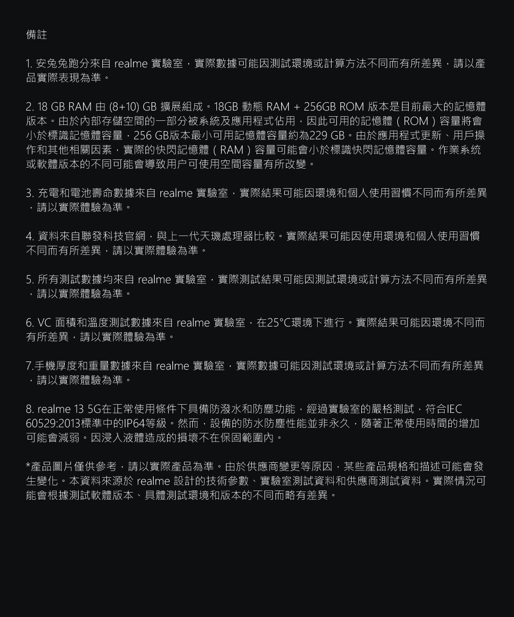 備註1. 安兔兔跑分 realme 實驗室實際數據可能因測試環境或計算方法不同而有所差異,請以產品實際表現為準。2. 18 GB RAM 由 (8+10) GB 擴展組成。18GB 動態 RAM + 256GB ROM 版本是目前最大的記憶體版本。由於內部存儲空間的一部分被系統及應用程式佔用,因此可用的記憶體 ( ROM ) 容量將會小於標識記憶體容量,256 GB版本最小可用記憶體容量約為229 GB。由於應用程式更新、用戶操作和其他相關因素,實際的快閃記憶體 ( RAM )容量可能會小於標識快閃記憶體容量。作業系统或軟體版本的不同可能會導致用户可使用空間容量有所改變。 充電和電池壽命數據 realme 實驗室,實際結果可能因環境和個人使用習慣不同而有所差異,請以實際體驗為準。4. 資料聯發科技官網,與上一代天處理器比較。實際結果可能因使用環境和個人使用習慣不同而有所差異,請以實際體驗為準。5. 所有測試數據均來自 realme 實驗室,實際測試結果可能因測試環境或計算方法不同而有所差異,請以實際體驗為準。6. VC 面積和溫度測試數據來自 realme 實驗室,在25℃環境下進行。實際結果可能因環境不同而有所差異,請以實際體驗為準。7.手機厚度和重量數據來自 realme 實驗室,實際數據可能因測試環境或計算方法不同而有所差異,請以實際體驗為準。8. realme 13 5G在正常使用條件下具備防潑水和防塵功能,經過實驗室的嚴格測試,符合IEC60529:2013標準中的IP64等級。然而,設備的防水防塵性能並非永久,隨著正常使用時間的增加可能會減弱。因浸入液體造成的損壞不在保固範圍內。*產品圖片僅供參考,請以實際產品為準。由於供應商變更等原因,某些產品規格和描述可能會發生變化。本資料來源於 realme 設計的技術參數、實驗室測試資料和供應商測試資料。實際情況可能會根據測試軟體版本、具體測試環境和版本的不同而略有差異。