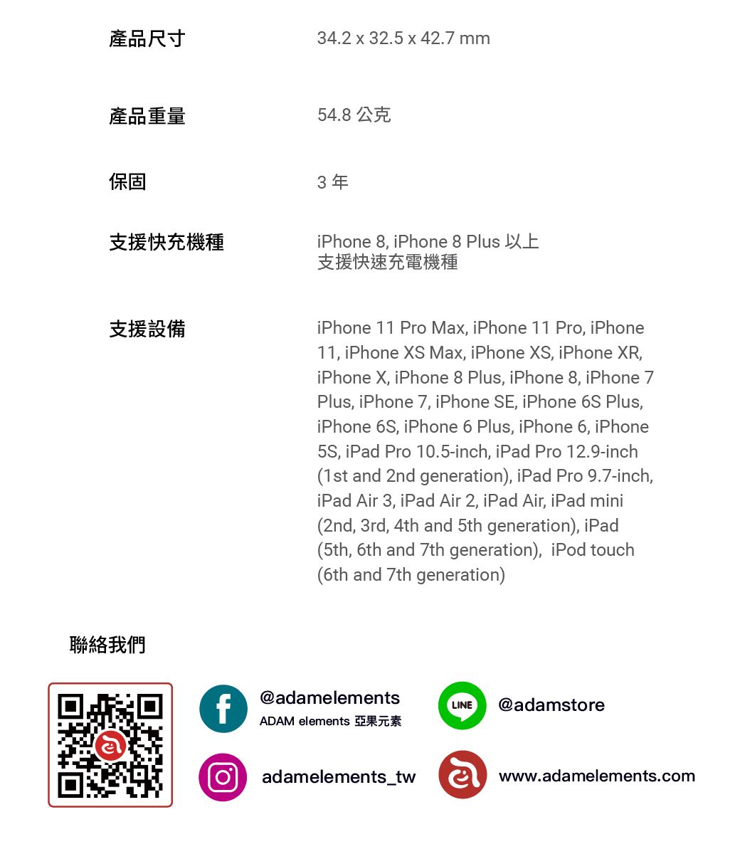 產品尺寸34.2  32.5  42.7 mm產品重量54.8公克保固3年支援快充機種支援設備iPhone 8 iPhone 8 支援快速充電機種iPhone 11 Pro Max, iPhone 11 Pro, iPhone11, iPhone S Max, iPhone XS, iPhone XR,iPhone X, iPhone 8 Plus, iPhone 8, iPhone 7Plus, iPhone 7, iPhone SE, iPhone 6S Plus,iPhone 6S, iPhone 6 Plus, iPhone 6, iPhone, iPad Pro 10.5-inch, iPad Pro 12.9-inch(1st and 2nd generation), iPad Pro 9.7-inch,iPad Air 3, iPad Air 2, iPad Air, iPad mini(2nd, 3rd, 4th and 5th generation), iPad(5th, 6th and 7th generation), iPod touch(6th and 7th generation)聯絡我們f@adamelementsLINE@adamstoreADAM elements adamelements_twwww.adamelements.com