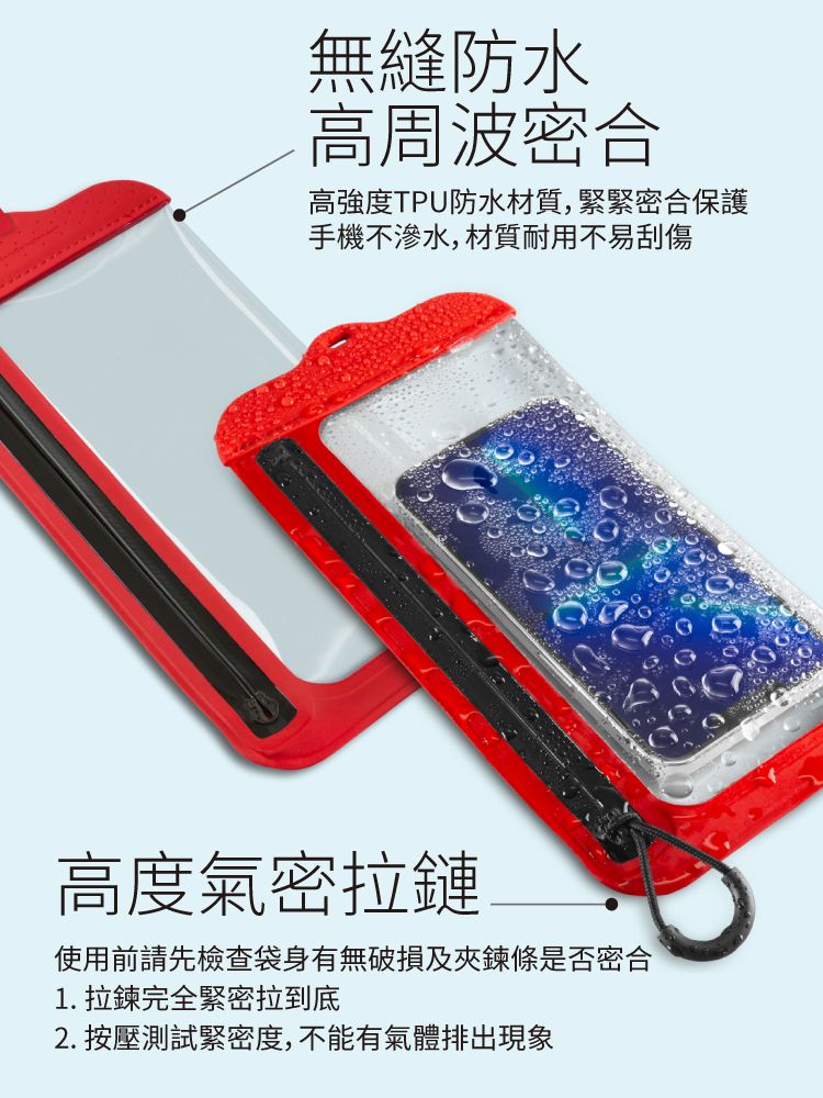 無縫防水高周波密合高強度TPU防水材質,緊緊密合保護手機不滲水,材質耐用不易刮傷高度氣密拉鏈使用前請先檢查袋身有無破損及夾鍊條是否密合1.拉鍊完全緊密拉到底2. 按壓測試緊密度,不能有氣體排出現象