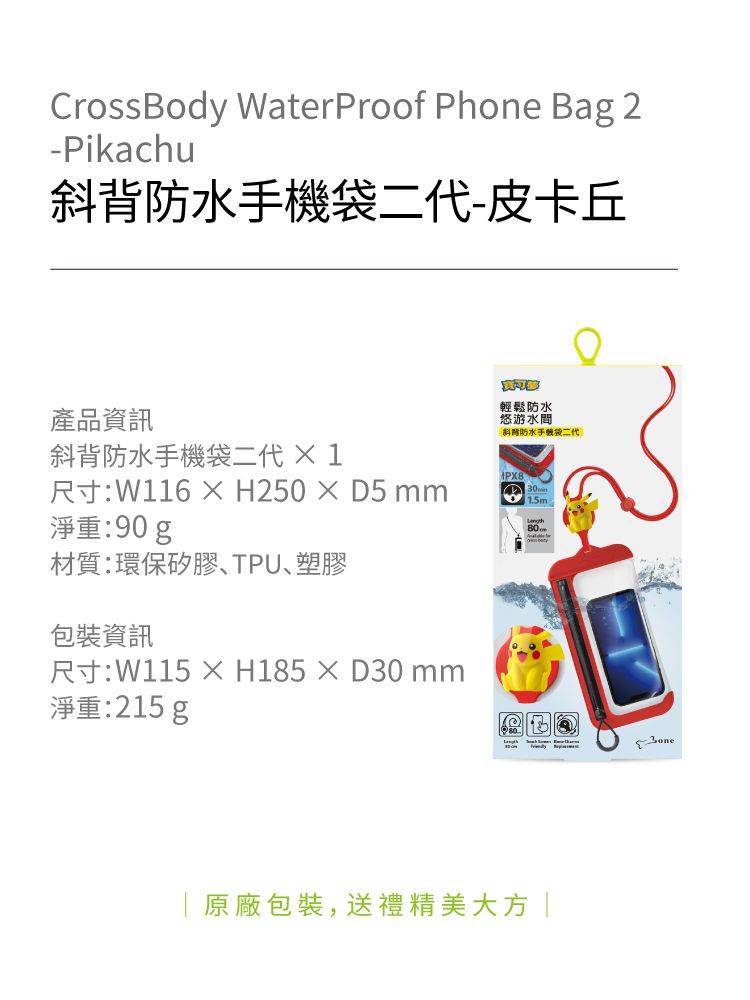 CrossBody WaterProof Phone Bag 2-Pikachu背防水機二代-皮卡丘產品資訊斜背防水手機袋二代1輕鬆防水悠游水間斜防水手袋二代尺寸:W116 D5 淨重:90g15m.材質:環保矽膠TPU塑膠包裝資訊尺寸:W115 ×H185×D30 淨重:215g|原廠包裝,送禮精美大方