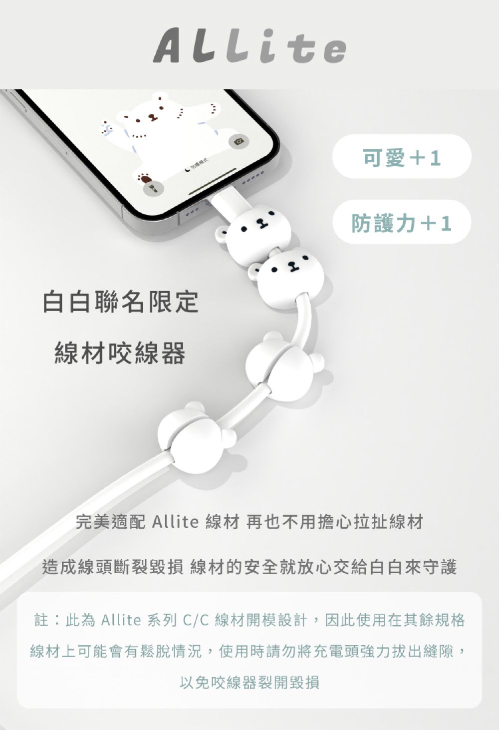 白白聯名限定線材咬線器回可愛+1防護力+1完美適配 Allite 線材 再也不用擔心拉扯線材造成線頭斷裂毀損 線材的安全就放心交給白白來守護註:此為 Allite 系列 C/C線材開模設計,因此使用在其餘規格線材上可能會有鬆脫情況,使用時請勿將充電頭強力拔出縫隙,以免咬線器裂開毀損