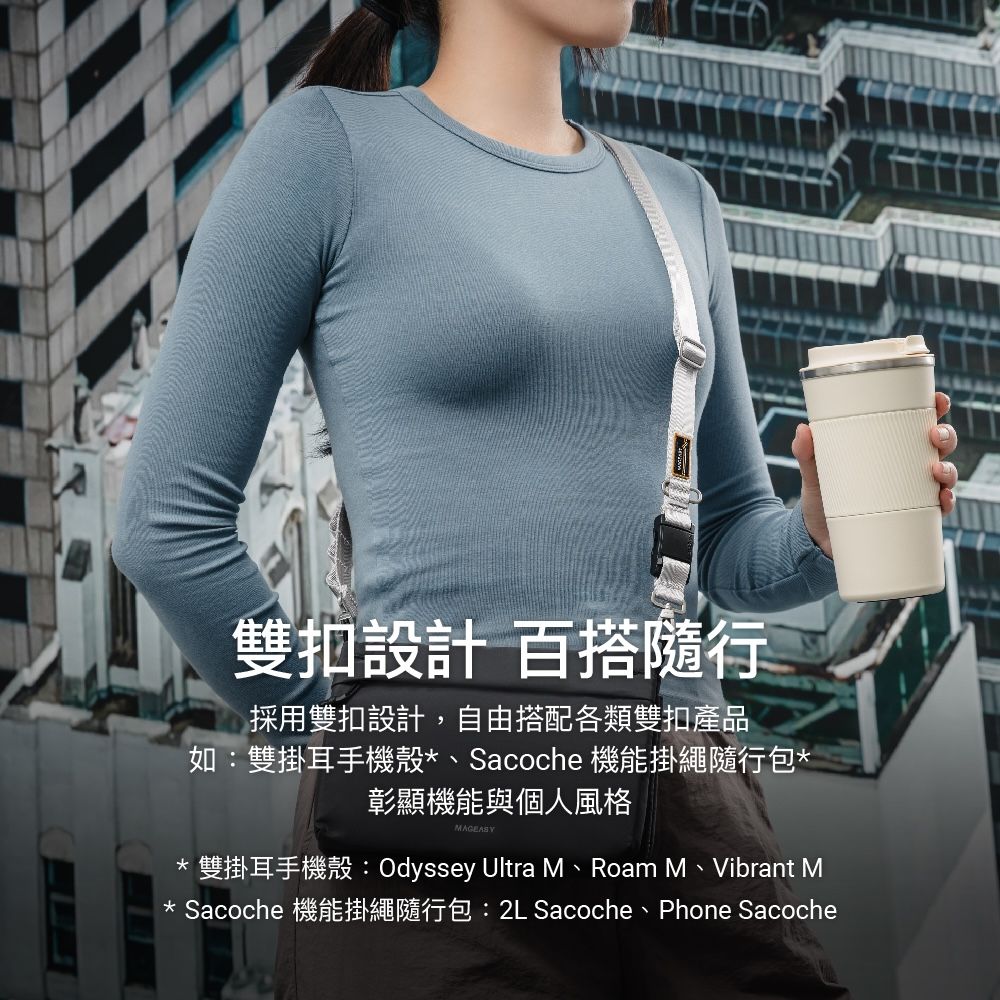 雙扣設計 百搭隨行採用雙扣設計,自由搭配各類雙扣產品如:雙掛耳手機殼*、Sacoche 機能掛繩隨行包*彰顯機能與個人風格MAGEASY*雙掛耳手機殼:Odyssey Ultra M、Roam M、Vibrant M* Sacoche 機能掛繩隨行包:2L Sacoche、Phone Sacoche