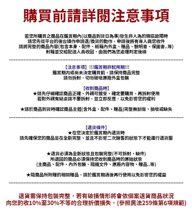 購買前請詳閲注意事項若您所購買之商品在鑑賞(以商品到貨日為準)發生非人為的瑕疵故障時請您先從平台的後台操作申請退/換貨的動作申請後將有專人與您收件請將完整的商品內容(包含本身、配件、紙箱盒、贈品、說明書、保固書..等)封箱並交給配送人員收回,由我們為您處理判定後續注意事項!!!鑑賞期非試用期!!!鑑賞期內或尚未決定購買前,請保持商品完整請勿拆封,切勿破壞原廠外盒包裝【收到商品時】請先仔細確認商品正確、外觀可接受、確定要購買,再拆封使用若對外觀有疑慮請不要拆封,並立即反應,以免影響您的權利★請於商品到貨時確認商品主體(含外盒、配件、贈品)完整無刮傷、損壞或缺失【退貨條件】★在您決定於鑑賞期內退貨時請先確保您的商品是在全新完整、並且不影響二次銷售的狀態下才能進行退貨服★退貨必須為全新狀態且包裝完整(不可拆封、缺件)所退回的商品必須保持您收到商品時的原始狀態(主商品、配件、內外包裝、隨機文件、原廠內容物、贈品..等)★隨商品所附贈的相關贈品,請於鑑賞期過後再行使用以免影響您的權益退貨需保持包裝完整,若有破損情形將會依個案退貨商品狀況向您酌收10%至30%不等的合理折價損失。(參照民法259條第6項規範)