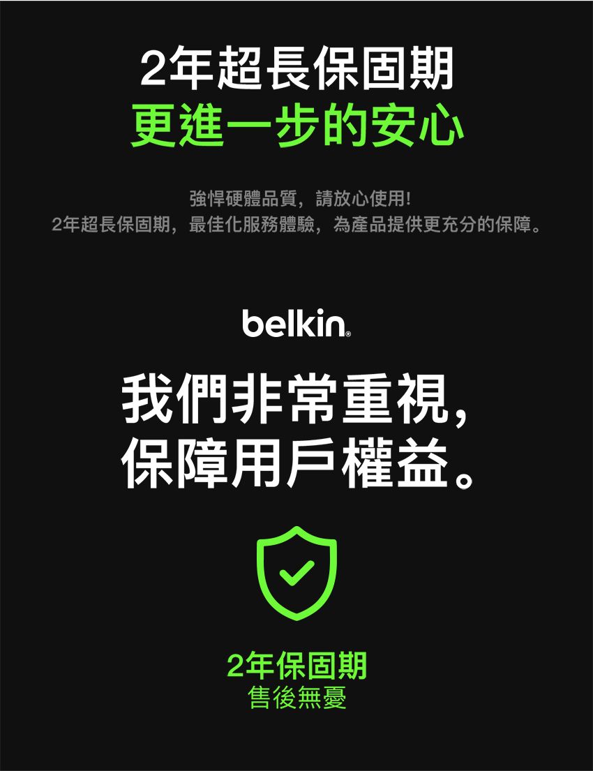 2年超長保固期更進一步的安心強悍硬體品質,請放心使用!2年超長保固期,最佳化服務體驗,為產品提供更充分的保障。belkin我們非常重視,保障用戶權益。2年保固期售後無憂
