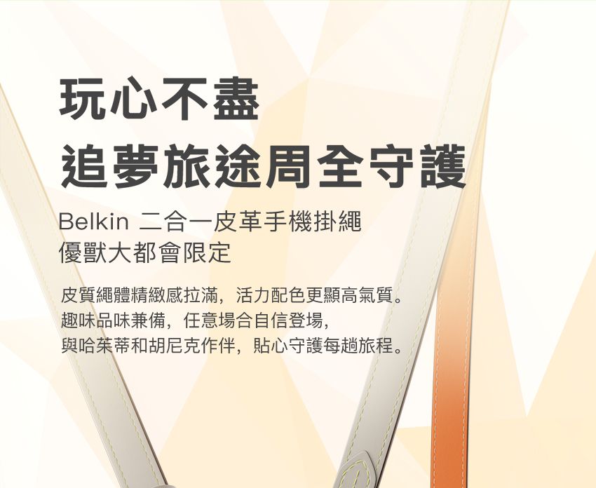 玩心不盡追夢旅途周全守護Belkin 二合一皮革手機掛繩優獸大都會限定皮質繩體精緻拉滿,活力配色更顯高氣質。趣味品味兼備,任意場合自信登場,與哈茱蒂和胡尼克作伴,貼心守護每趟旅程。