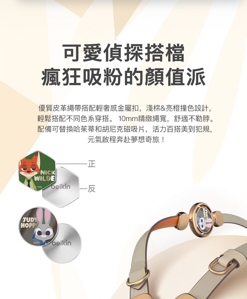 可愛偵探搭檔瘋狂吸粉的值派優質皮革繩帶搭配輕奢感金屬扣,淺棕&亮橙撞色設計,輕鬆搭配不同色系穿搭。 10mm精緻繩寬,舒適不勒脖。配備可替換哈茱蒂和胡尼克磁吸片,活力百搭美到犯規,元氣啟程奔赴夢想奇旅!-正NICKWILDETUDYHOPPS belkin