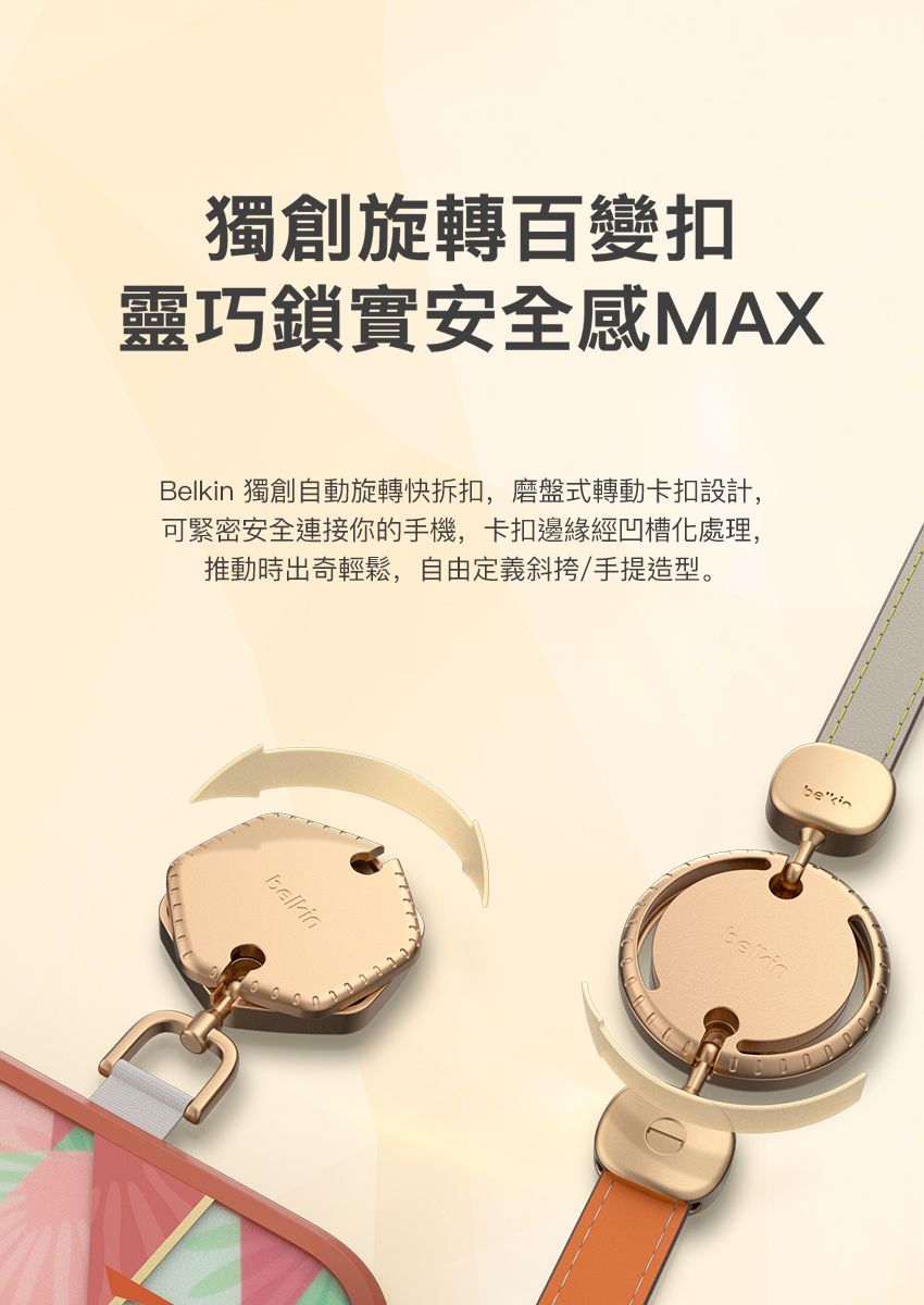 獨創旋轉百變扣靈巧鎖實安全感MAXBelkin 獨創自動旋轉快拆扣,磨盤式轉動卡扣設計,可緊密安全連接你的手機,卡扣邊緣經凹槽化處理,推動時出奇輕鬆,自由定義斜挎/手提造型。bekin