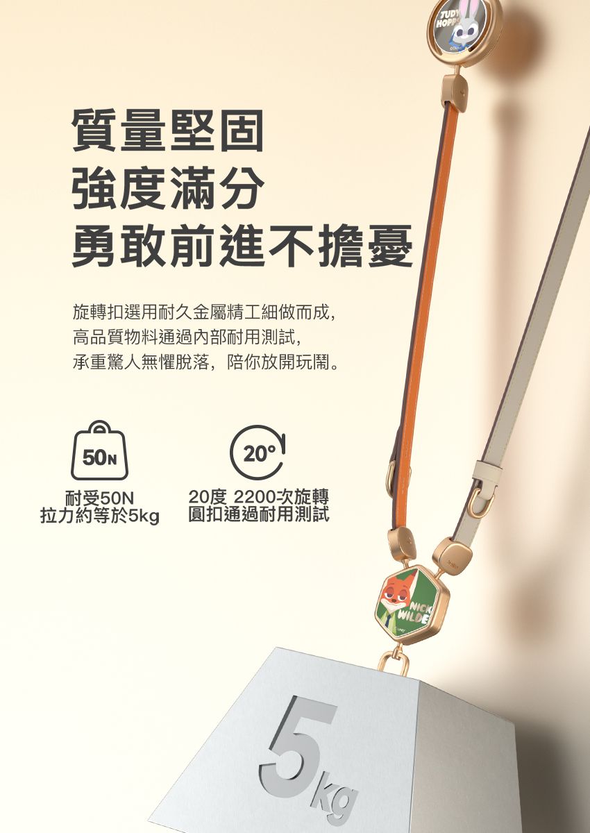 質量堅固強度滿分勇敢前進不擔憂旋轉扣選用耐久金屬精工細做而成,高品質物料通過內部耐用測試,承重驚人無懼脫落,陪你放開玩鬧。耐受50N拉力約等於5kg2020度 2200次旋轉圓扣通過耐用測試5kgHOPPNICKWILDE