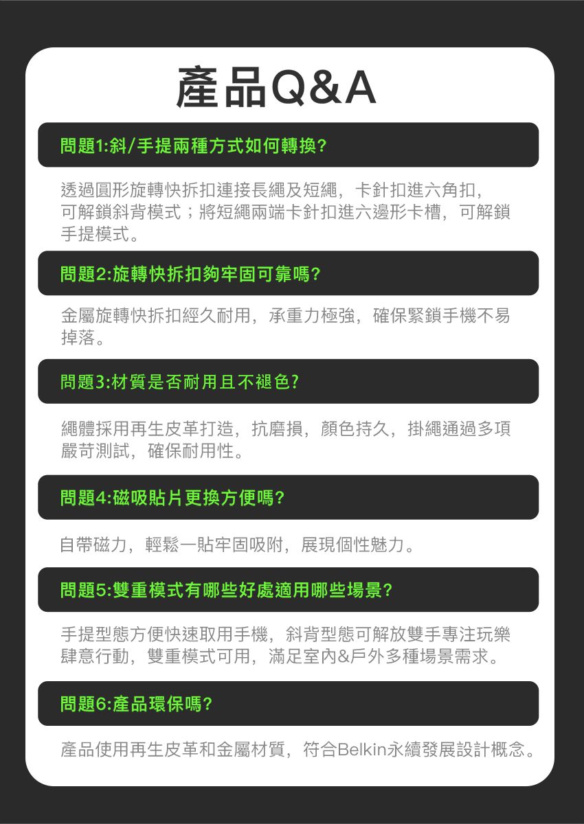 產品Q&A問題1:斜/手提兩種方式如何轉換?透過圓形旋轉快拆扣連接長繩及短繩,卡針扣進六角扣,可解鎖斜背模式;將短繩兩端卡針扣進六邊形卡槽,可解鎖手提模式。問題2:旋轉快拆扣夠牢固可靠嗎?金屬旋轉快拆扣經久耐用,承重力極強,確保緊鎖手機不易掉落。問題3:材質是否耐用且不褪色?繩體採用再生皮革打造,抗磨損,顏色持久,掛繩通過多項嚴苛測試,確保耐用性。問題4:磁吸貼片更換方便嗎?自帶磁力,輕鬆一貼牢固吸附,展現個性魅力。問題5:雙重模式有哪些好處適用哪些場景?手提型態方便快速取用手機,斜背型態可解放雙手專注玩樂肆意行動,雙重模式可用,滿足室内&戶外多種場景需求。問題6:產品環保嗎?產品使用再生皮革和金屬材質,符合Belkin永續發展設計概念。