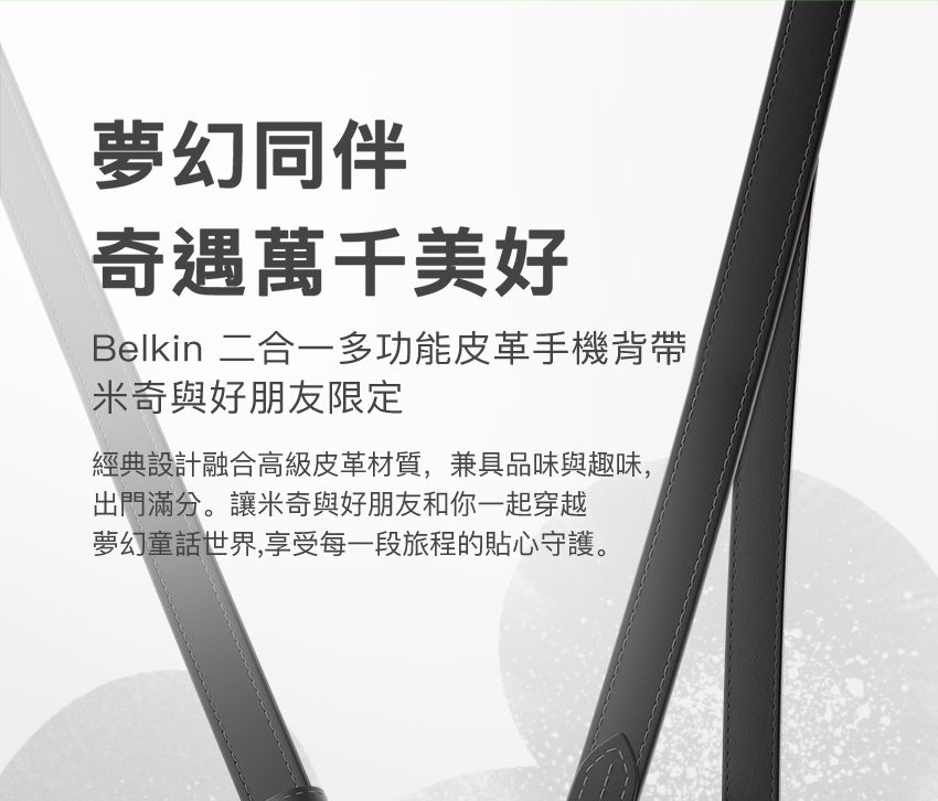 夢幻同伴奇遇萬千美好Belkin 二合一多功能皮革手機背帶米奇與好朋友限定經典設計融合高級皮革材質,兼具品味與趣味,出門滿分。讓米奇與好朋友和你一起穿越夢幻童話世界,享受每一段旅程的貼心守護。