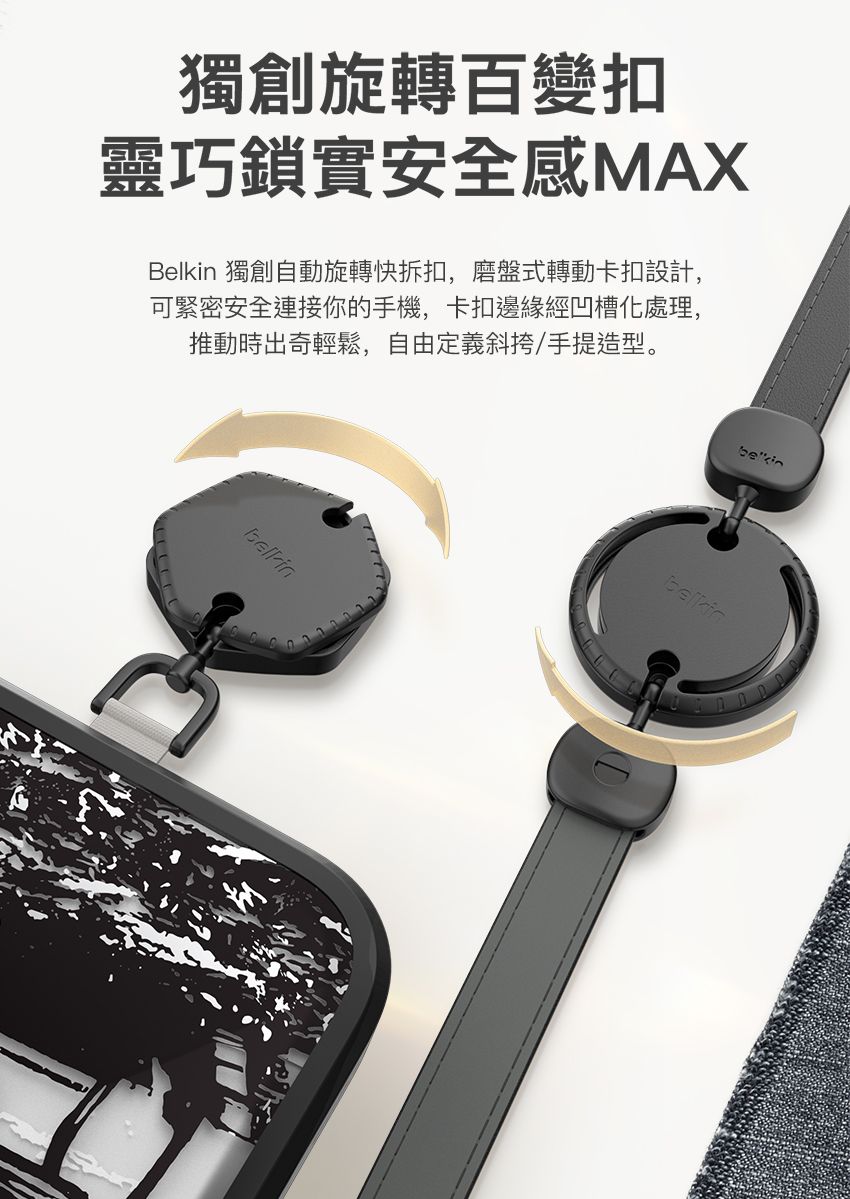 獨創旋轉百變扣靈巧鎖實安全感MAXBelkin 獨創自動旋轉快拆扣,磨盤式轉動卡扣設計,可緊密安全連接你的手機,卡扣邊緣經凹槽處理,推動時出奇輕鬆,自由定義斜挎/手提造型。