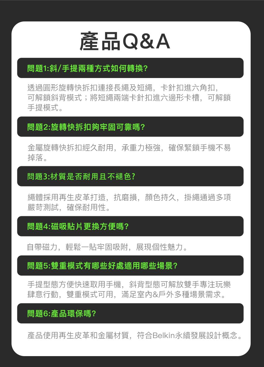 產品Q&A問題1:斜/手提兩種方式如何轉換?透過圓形旋轉快拆扣連接長繩及短繩,卡針扣進六角扣,可解鎖斜背模式;將短繩兩端卡針扣進六邊形卡槽,可解鎖手提模式。問題2:旋轉快拆扣夠牢固可靠嗎?金屬旋轉快拆扣經久耐用,承重力極強,確保緊鎖手機不易掉落。問題3:材質是否耐用且不褪色?繩體採用再生皮革打造,抗磨損,顏色持久,掛繩通過多項嚴苛測試,確保耐用性。問題4:磁吸貼片更換方便嗎?自帶磁力,輕鬆一貼牢固吸附,展現個性魅力。問題5:雙重模式有哪些好處適用哪些場景?手提型態方便快速取用手機,斜背型態可解放雙手專注玩樂肆意行動,雙重模式可用,滿足&戶外多種場景需求。問題6:產品環保嗎?產品使用再生皮革和金屬材質,符合Belkin永續發展設計概念。