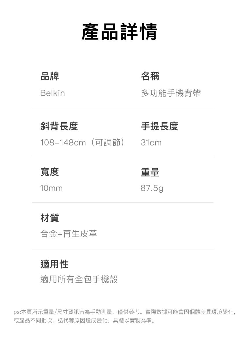 產品詳情品牌Belkin名稱多功能手機背帶斜背長度手提長度108-148cm(可調節)31cm寬度10mm重量87.5gp材質合金+再生皮革適用性適用所有全包手機殼ps:本頁所示重量/尺寸資訊皆為手動測量,僅供參考。實際數據可能會因個體差異環境變化,或產品不同批次、迭代等原因造成變化,具體以實物為準。