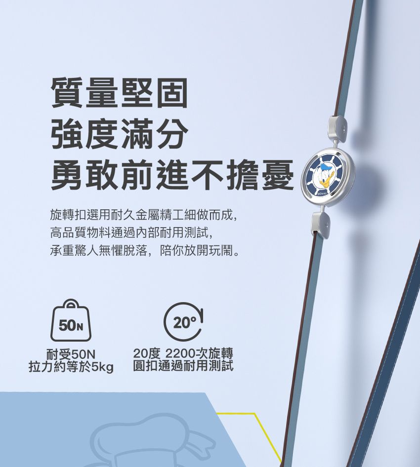 質量堅固強度滿分勇敢前進不擔憂旋轉扣選用耐久金屬精工細做而成,高品質物料通過內部耐用測試,承重驚人無懼脫落,陪你放開玩鬧。耐受50拉力約等於5kg2020度2200次旋轉圓扣通過耐用測試