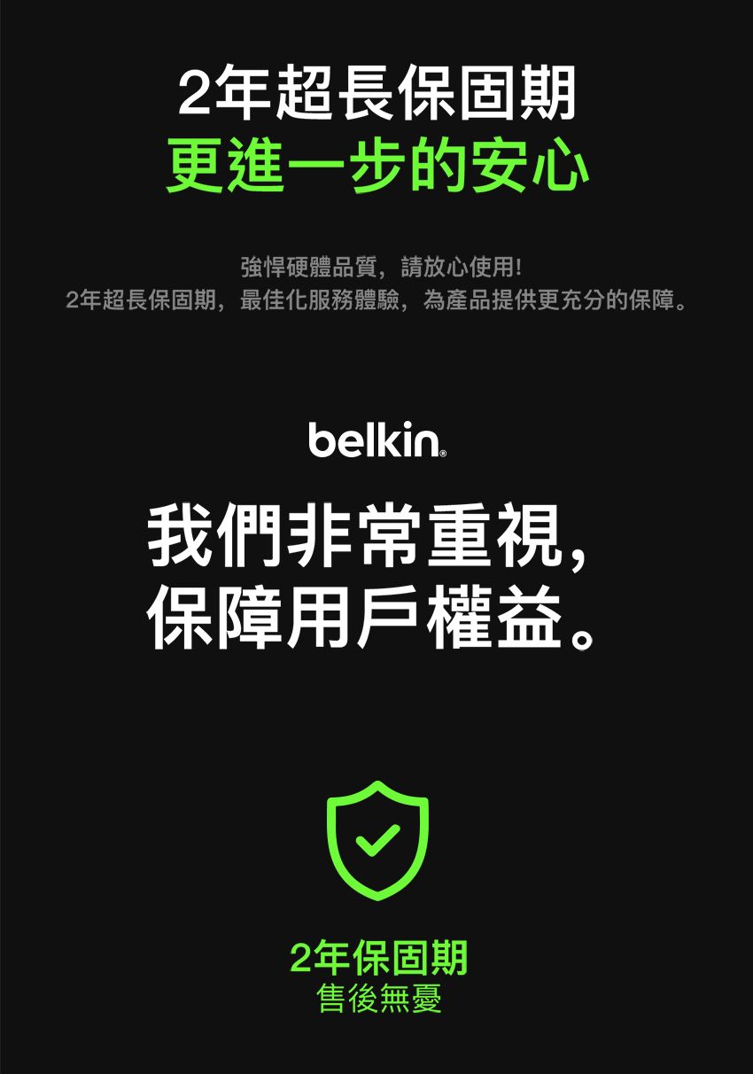 2年超長保固期更進一步的安心強悍硬體品質,請放心使用!2年超長保固期,最佳化服務體驗,為產品提供更充分的保障。belkin我們非常重視,保障用戶權益。2年保固期售後無憂