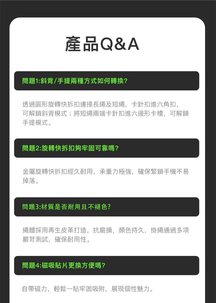 產品Q&A問題1:斜背/手提兩種方式如何轉換?透過圓形旋轉快拆扣連接長繩及短繩,卡針扣進六角扣,可解鎖斜背模式;將短繩兩端卡針扣進六邊形卡槽,可解鎖手提模式。問題2:旋轉快拆扣夠牢固可靠嗎?金屬旋轉快拆扣經久耐用,承重力極強,確保緊鎖手機不易掉落。問題3:材質是否耐用且不褪色?繩體採用再生皮革打造,抗磨損,顏色持久,掛繩通過多項嚴苛測試,確保耐用性。問題4:磁吸貼片更換方便嗎?自帶磁力,輕鬆一貼牢固吸附,展現個性魅力。