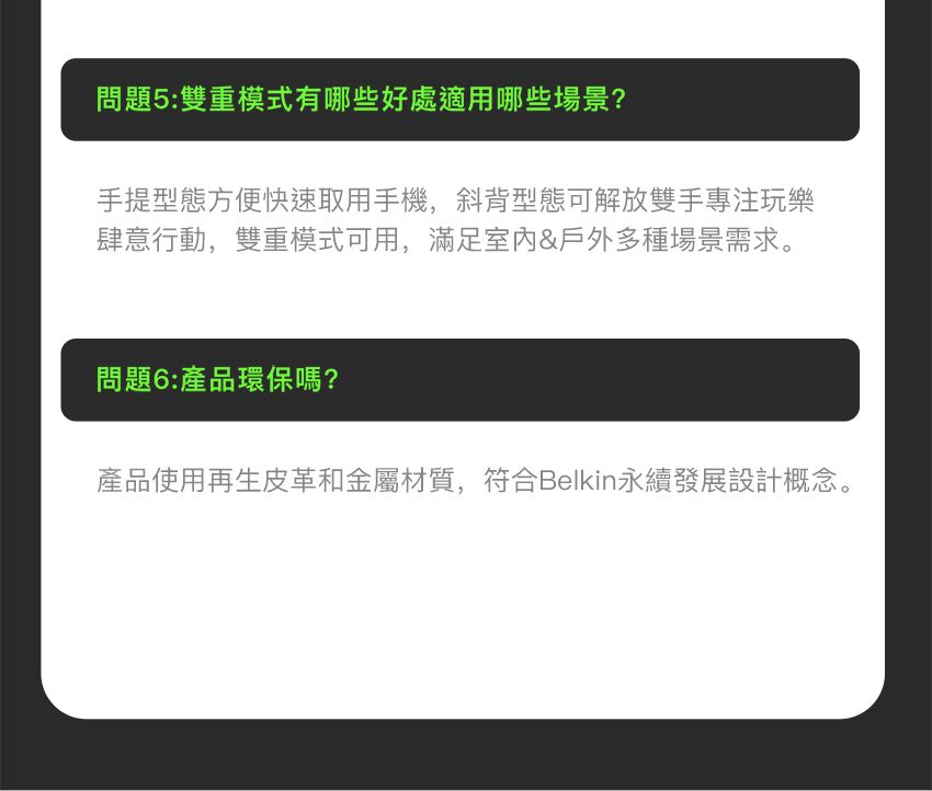 問題5:雙重模式有哪些好處適用哪些場景?手提型態方便快速取用手機,斜背型態可解放雙手專注玩樂肆意行動,雙重模式可用,滿足&戶外多種場景需求。問題6:產品環保嗎?產品使用再生皮革和金屬材質,符合Belkin永續發展設計概念。