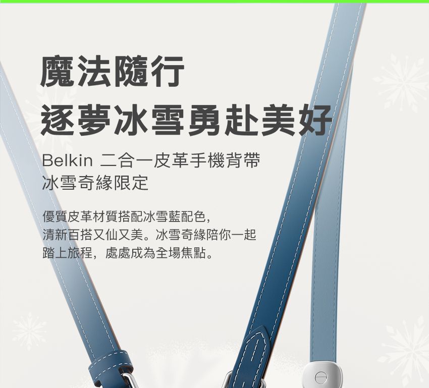 魔法隨行逐夢冰雪勇赴美好Belkin 二合一皮革手機背帶冰雪奇緣限定優質皮革材質搭配冰雪藍配色,清新百搭又仙又美。冰雪奇緣陪你一起踏上旅程,處處成為全場焦點。