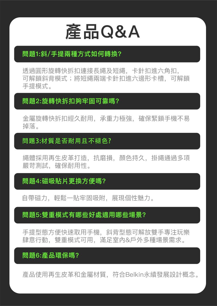 產品Q&A問題1:斜/手提兩種方式如何轉換?透過圓形旋轉快拆扣連接長繩及短繩,卡針扣進六角扣,可解鎖斜背模式;將短繩兩端卡針扣進六邊形卡槽,可解鎖手提模式。問題2:旋轉快拆扣夠牢固可靠嗎?金屬旋轉快拆扣經久耐用,承重力極強,確保緊鎖手機不易掉落。問題3:材質是否耐用且不褪色?繩體採用再生皮革打造,抗磨損,顏色持久,掛繩通過多項嚴苛測試,確保耐用性。問題4:磁吸貼片更換方便嗎?自帶磁力,輕鬆一貼牢固吸附,展現個性魅力。問題5:雙重模式有哪些好處適用哪些場景?手提型態方便快速取用手機,斜背型態可解放雙手專注玩樂肆意行動,雙重模式可用,滿足&戶外多種場景需求。問題6:產品環保嗎?產品使用再生皮革和金屬材質,符合Belkin永續發展設計概念。
