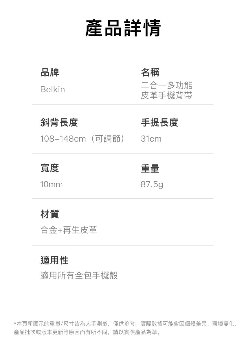 產品詳情品牌Belkin斜背長度名稱二合一多功能皮革手機背帶手提長度108-148cm(可調節)31cm寬度10mm重量87.5g 材質合金+再生皮革適用性適用所有全包手機殼*本頁所顯示的重量/尺寸皆為人手測量,僅供参考。實際數據可能會因個體差異環境變化、產品批次或版本更新等原因而有所不同,請以實際產品為準。