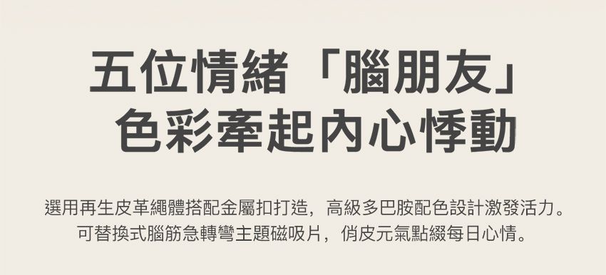 五位情緒「腦朋友」色彩牽起内心悸動選用再生皮革繩體搭配金屬扣打造,高級多巴胺配色設計激發活力。可替換式腦筋急轉彎主題磁吸片,俏皮元氣點綴每日心情。