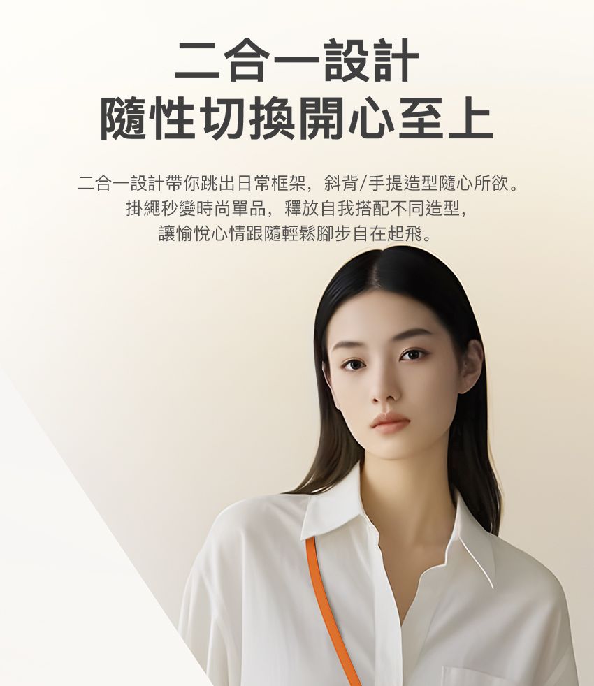 二合一設計隨性切換開心至上二合一設計帶你跳出日常框架,斜背/手提造型隨心所欲。掛繩秒變時尚單品,釋放自我搭配不同造型,讓愉悅心情跟隨輕鬆腳步自在起飛。