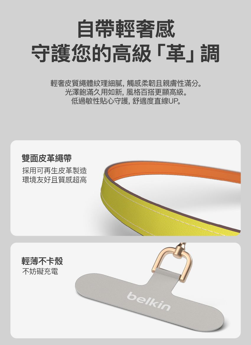 自帶輕奢感守護您的高級輕奢皮質繩體紋理細膩,觸感柔韌且親膚性滿分。光澤飽滿久如新,風格百搭更顯高級。低過敏性貼心守護,舒適度直線UP。雙面皮革繩帶採用可再生皮革製造環境友好且質感超高輕薄不卡殼不妨礙充電belkin