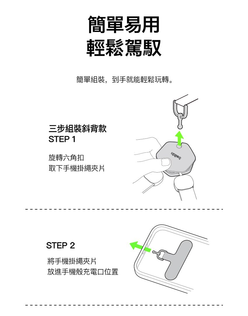 簡單易用輕鬆駕馭簡單組裝,到手就能輕鬆玩轉。三步組裝斜背款STEP 1旋轉六角扣取下手機掛繩片STEP 2將手機掛繩夾片放進手機殼充電口位置