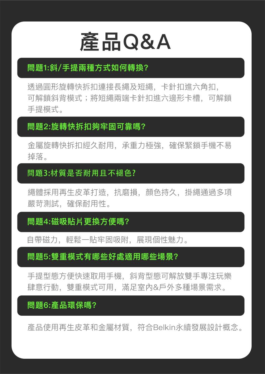 產品Q&A問題1:斜/手提兩種方式如何轉換?透過圓形旋轉快拆扣連接長繩及短繩,卡針扣進六角扣,可解鎖斜背模式;將短繩兩端卡針扣進六邊形卡槽,可解鎖手提模式。問題2:旋轉快拆扣夠牢固可靠嗎?金屬旋轉快拆扣經久耐用,承重力極強,確保緊鎖手機不易掉落。問題3:材質是否耐用且不褪色?繩體採用再生皮革打造,抗磨損,顏色持久,掛繩通過多項嚴苛測試,確保耐用性。問題4:磁吸貼片更換方便嗎?自帶磁力,輕鬆一貼牢固吸附,展現個性魅力。問題5:雙重模式有哪些好處適用哪些場景?手提型態方便快速取用手機,斜背型態可解放雙手專注玩樂肆意行動,雙重模式可用,滿足&戶外多種場景需求。問題6:產品環保嗎?產品使用再生皮革和金屬材質,符合Belkin永續發展設計概念。