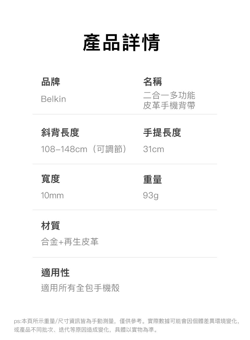 品牌Belkin產品詳情名稱二合一多功能皮革手機背帶斜背長度手提長度108-148cm(可調節)31cm寬度重量10mm93g材質合金+再生皮革適用性適用所有全包手機殼ps:本頁所示重量/尺寸資訊皆為手動測量,僅供參考。實際數據可能會因個體差異環境變化,或產品不同批次、迭代等原因造成變化,具體以實物為準。