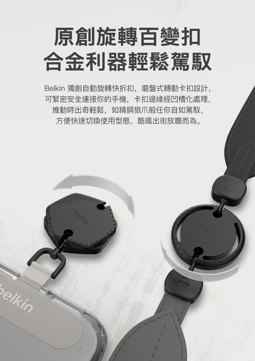 原創旋轉百變扣合金利器輕鬆駕馭Belkin 獨創自動旋轉快拆扣,磨盤式轉動卡扣設計,可緊密安全連接你的手機,卡扣邊緣經凹槽化處理,推動時出奇輕鬆,如精鋼狼爪般任你自如駕馭,方便快速切換使用型態,酷颯出街放膽而為。