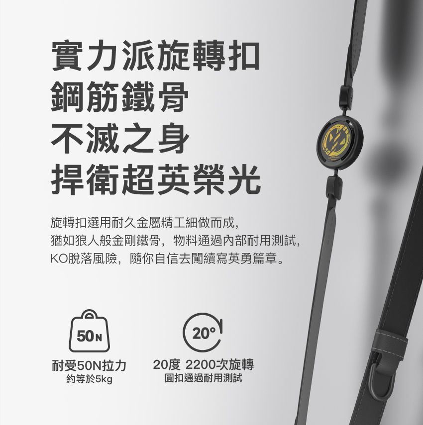 實力派旋轉扣鋼筋鐵骨不滅之身捍衛超英榮光旋轉扣選用耐久金屬精工細做而成,猶如狼人般金剛鐵骨,物料通過內部耐用測試,KO脫落風險,隨你自信去闖續寫英勇篇章。50N耐受50N拉力約等於5kg2020度 2200次旋轉圓扣通過耐用測試