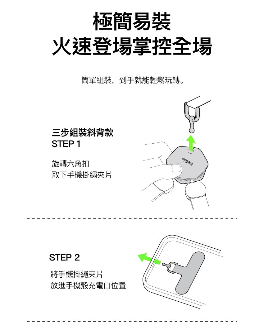 極簡易裝火速登場掌控全場簡單組裝,到手就能輕鬆玩轉。三步組裝斜背款STEP 1旋轉六角扣取下手機掛繩片STEP 2將手機掛繩夾片放進手機殼充電口位置