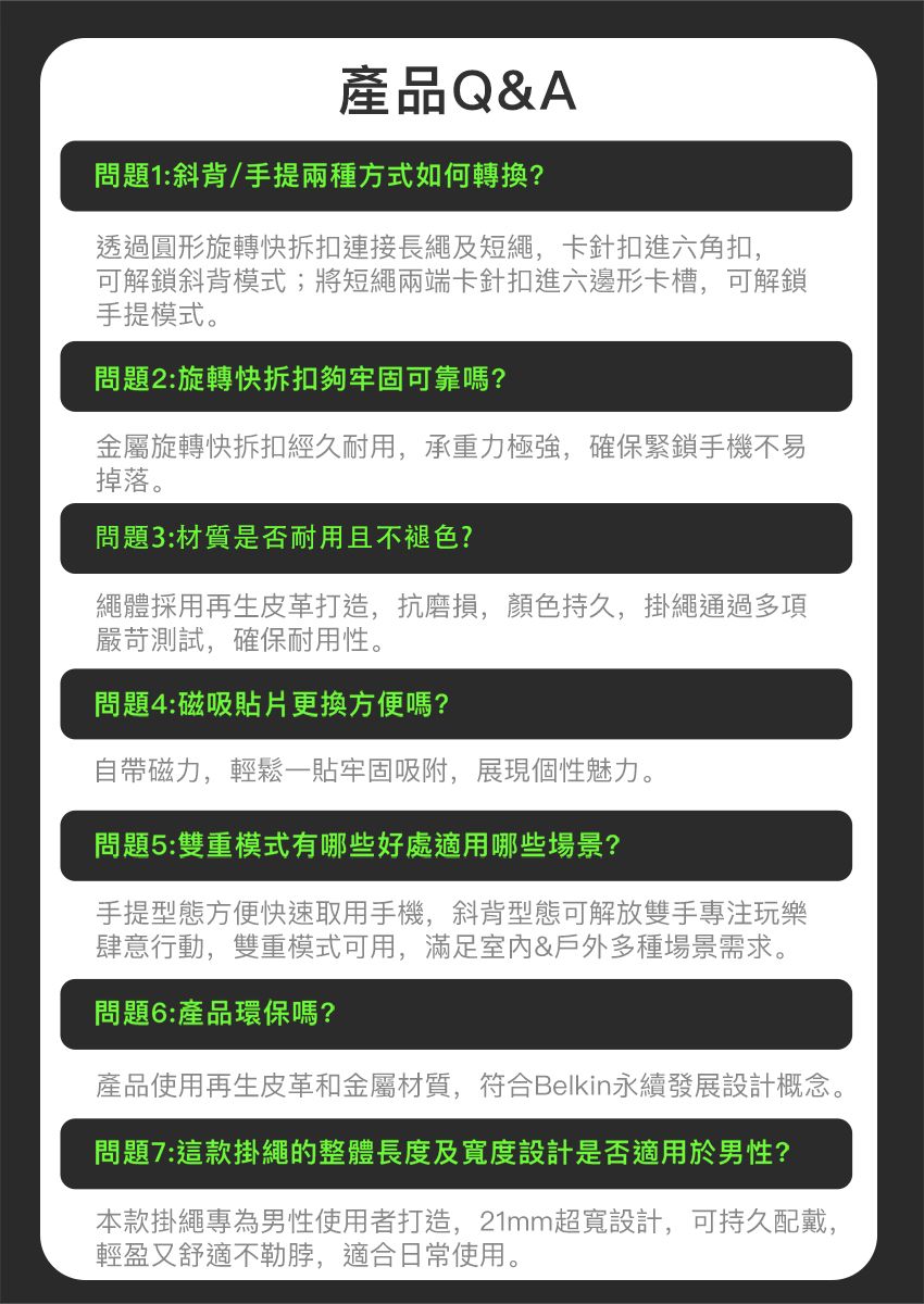 產品Q&A問題1:斜背/手提兩種方式如何轉換?透過圓形旋轉快拆扣連接長繩及短繩,卡針扣進六角扣,可解鎖斜背模式;將短繩兩端卡針扣進六邊形卡槽,可解鎖手提模式。問題2:旋轉快拆扣夠牢固可靠嗎?金屬旋轉快拆扣經久耐用,承重力極強,確保緊鎖手機不易掉落。問題3:材質是否耐用且不褪色?繩體採用再生皮革打造,抗磨損,顏色持久,掛繩通過多項嚴苛測試,確保耐用性。問題4:磁吸貼片更換方便嗎?自帶磁力,輕鬆一貼牢固吸附,展現個性魅力。問題5:雙重模式有哪些好處適用哪些場景?手提型態方便快速取用手機,斜背型態可解放雙手專注玩樂肆意行動,雙重模式可用,滿足&戶外多種場景需求。問題6:產品環保嗎?產品使用再生皮革和金屬材質,符合Belkin永續發展設計概念。問題7:這款掛繩的整體長度及寬度設計是否適用於男性?本款掛繩專為男性使用者打造,21mm超寬設計,可持久配戴,輕盈又舒適不勒脖,適合日常使用。