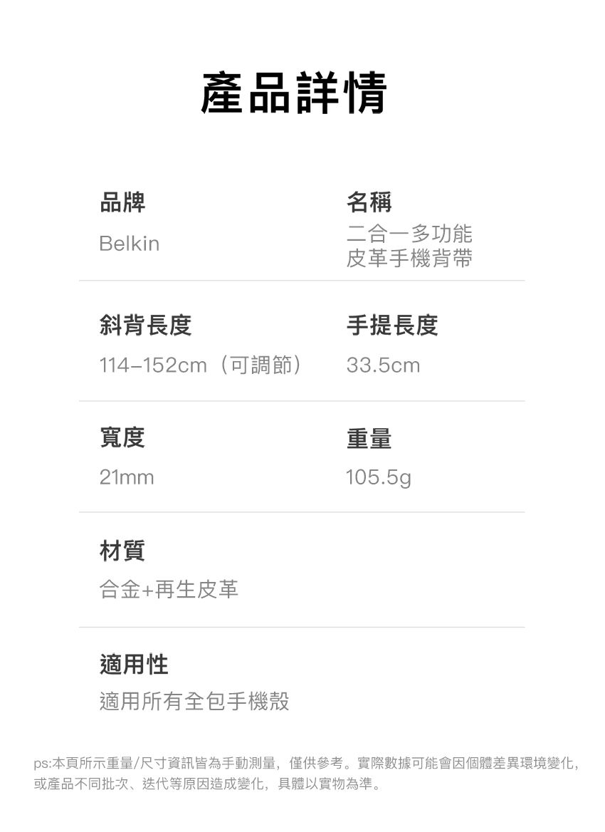 產品詳情品牌Belkin斜背長度114–152cm(可調節)寬度21mm名稱二合一多功能皮革手機背帶手提長度33.5cm重量105.5gp材質合金+再生皮革適用性適用所有全包手機殼ps:本頁所示重量/尺寸資訊皆為手動測量,僅供參考。實際數據可能會因個體差異環境變化,或產品不同批次、迭代等原因造成變化,具體以實物為準。