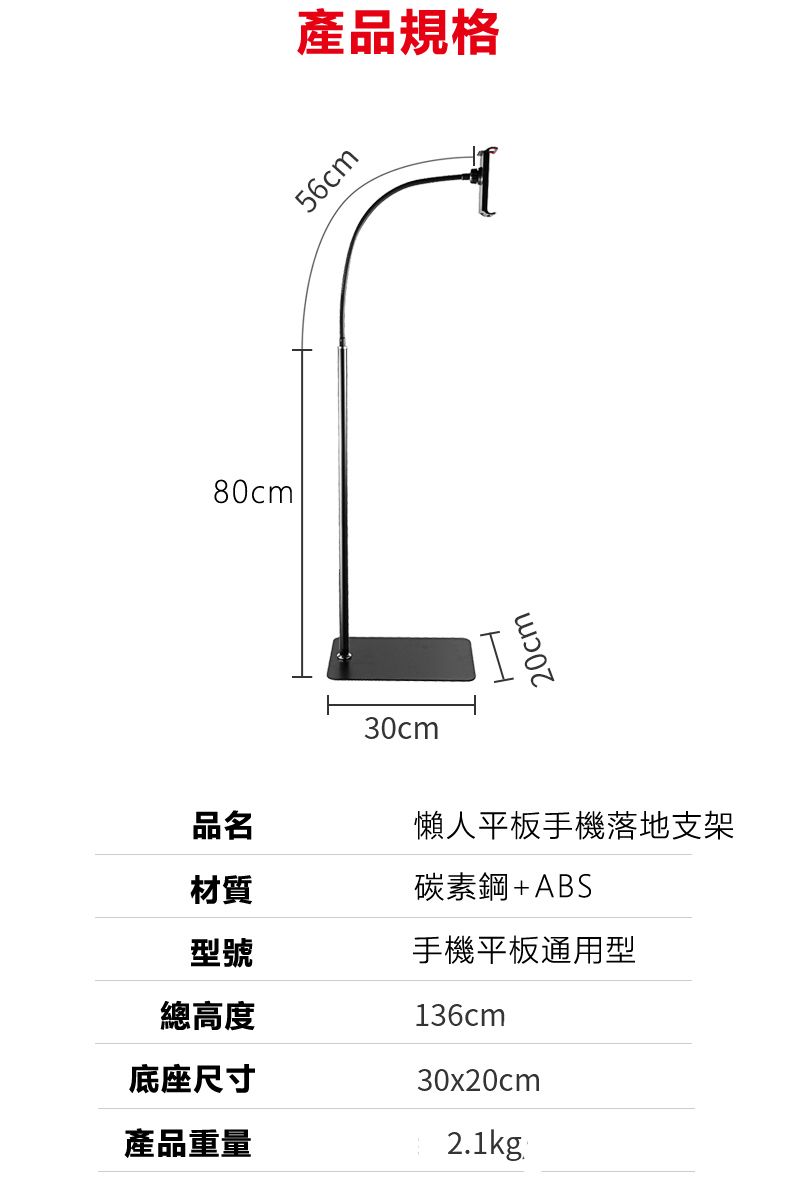 80cm30cm產品規格56cmH20cm品名懶人平板手機落地支架材質碳素鋼+ABS型號手機平板通用型總高度底座尺寸136cm30x20cm產品重量2.1kg.