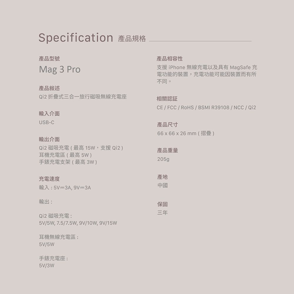 Specification 產品規格產品型號Mag 3 Pro產品敍述Qi2 折疊式三合一旅行磁吸無線充電座產品相容性支援iPhone 無線充電以及具有 MagSafe 充電功能的裝置充電功能可能因裝置而有所不同。相關輸入介面USB-C輸出介面Qi2 磁吸充電(最高15W,支援Qi2)耳機充電區(最高5W)手錶充電支架(最高3W)充電速度CE/FCC/RoHS / BSMI R39108/NCC/Qi2產品尺寸66x66 x 26 mm(摺疊)產品重量產地輸入:5V=3A9V3A中國輸出:Qi2 磁吸充電:5V/5W,7.5/7.5W,9V/10W,9V/15W耳機無線充電區:5V/5W手錶充電座:5V/3W保固三年