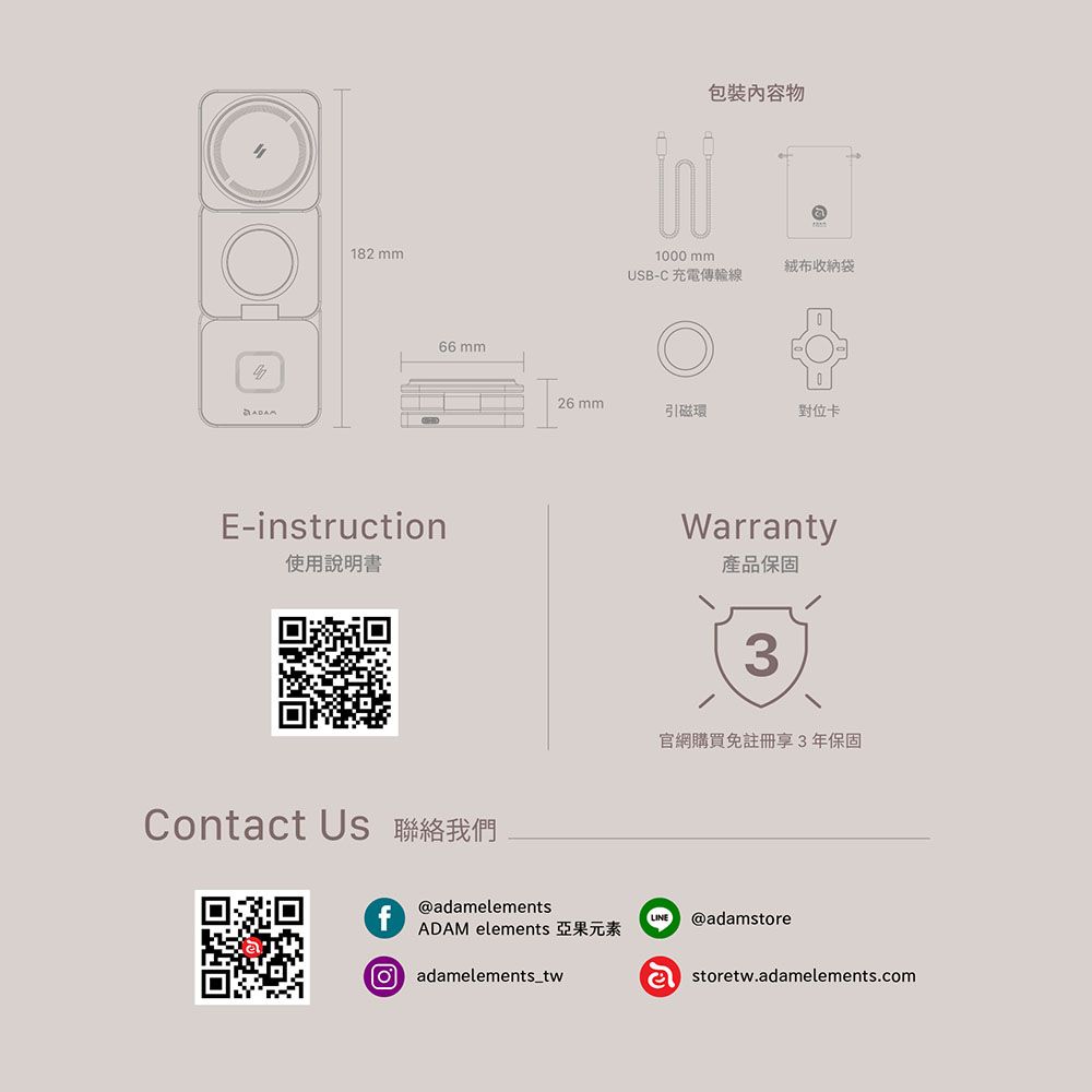 182 mm66 mmADAME-instructin使用說明書Contact Us 聯絡我們包裝物1000 mmUSB-C 充電傳輸線絨布收納袋26mm引磁環對位卡Warranty產品保固3官網購買免註冊享3年保固@adamelementsADAM elements 亞果元素o adamelements_twLINE @adamstoreastoretw.adamelements.com