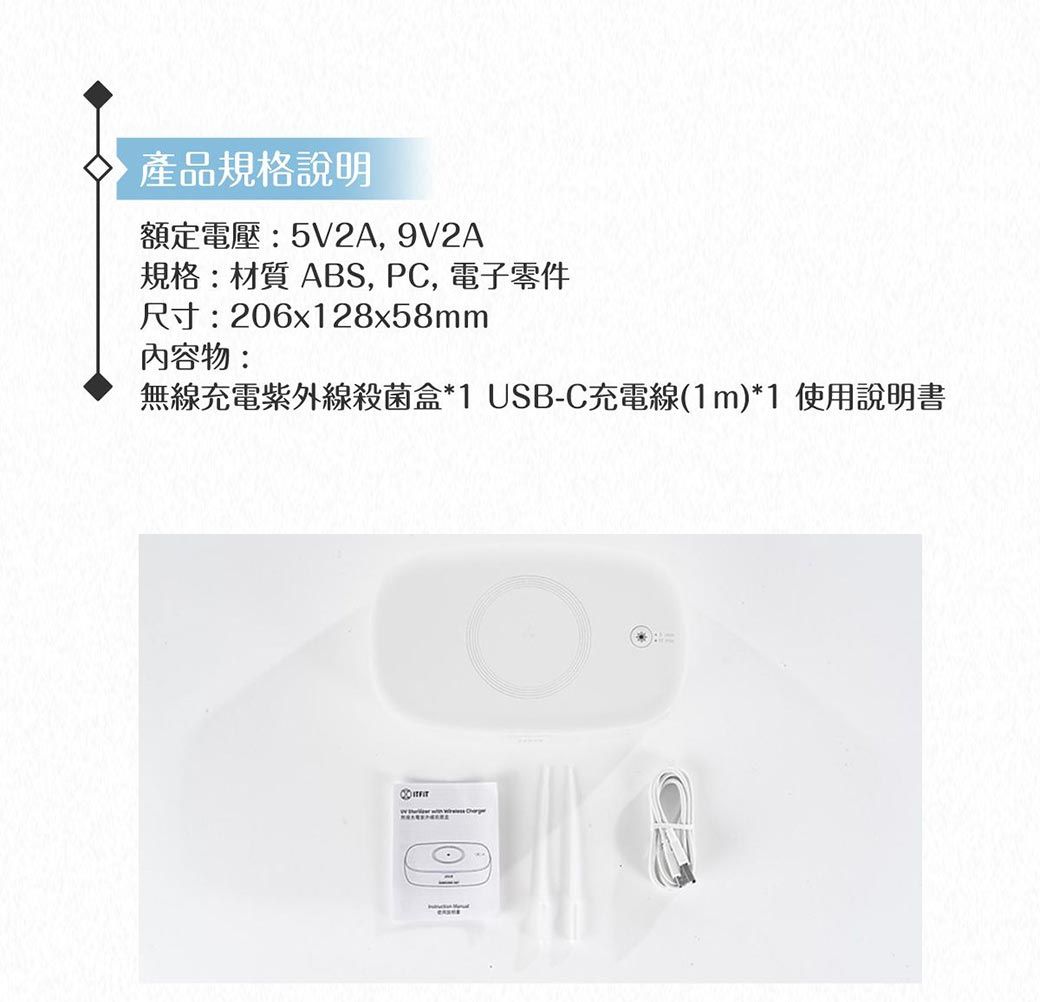 產品規格說明額定電壓:5V2A, 9V2A規格:材質ABS, PC, 電子零件尺寸:206x128x58mm內容物:無線充電紫外線殺菌盒*1 USB-C充電線(1m)*1 使用說明書