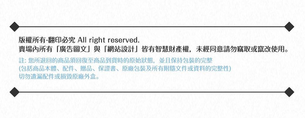 版權所有翻印必究 All right reserved.賣場內所有廣告圖文與「網站設計」皆有智慧財產權,未經同意請勿竊取或竄改使用。註:您所退回的商品須回復至商品到貨時的原始狀態,並且保持包裝的完整(包括商品本體、配件、贈品、保證書、包裝及所有附隨文件或資料的完整性)切勿遺漏配件或損毀原廠外盒。