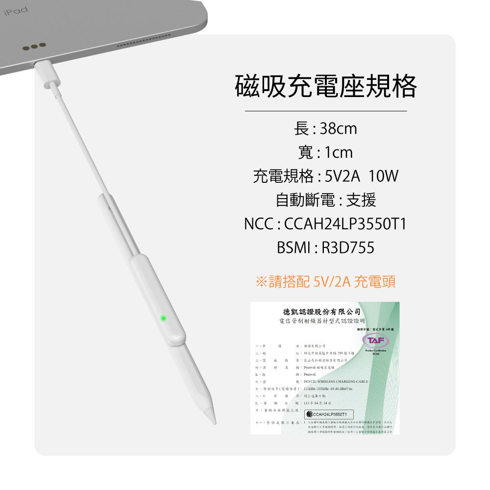 iPad磁吸充電座規格長38cm寬1cm充電規格5V2A 10W自動斷電支援NCCCCAHLP3550T1BSMIR3D755※請搭配 5V/2A 充電頭認證股份電信管制射頻器材型認證證明TAF: 限公司: 新北市新中央2993有:有限公司:  Penoval PENCIL WIRELESS  CABLE   :24式