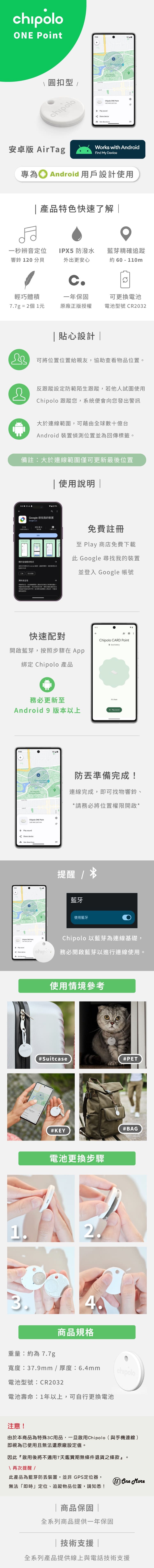 hipolo \圓扣型chipolo9:   0hipolo ONE PointC   安卓版 AirTagWorks with AndroidFind My Device專為① Android 用戶設計使用 產品特色快速了解一秒辨音IPX5 防潑水藍芽精確追蹤響鈴 120 分貝外出更安心約60 - 110mc輕巧體積一年保固可更換電池77g = 2個 1元原廠正版授權電池型號 CR2032貼心設計|可將位置位置給親友協助查看物品位置反跟蹤設定防範陌生跟蹤若他試圖使用 跟蹤您系統便向您出警訊大於連線範圍可藉全球數十億台Android 偵測位置並為回傳標籤。備註:大於連線範圍僅可更新最後位置使用說明 |3:44 Google 尋找我装置Google LLC於這個應用程式19%寻找任何 Android 置裝除其中内容定位的安全安全,分享根據的使用,,資料的安全性。由關發人,會快速配對免費註冊 Play 商店免費下載此 Google 尋找我的裝置並登入 Google 帳號開啟藍芽,按照步驟在 綁定 Chipolo 產品務必更新至Android 9 版本以上9:30 AcademySun  Chipolo ONE Point   3Play soundShare deviceGet directions14:11Chipolo CARD PointGood battery herePlay sound防準備完成!連線完成,即可找物響鈴、*請務必將位置權限開啟*提醒 /藍牙使用藍牙Chipolo ONE PointPlay soundShare deviceChipolo 以藍芽為連線基礎,chipola 務必開啟藍芽以進行連線使用。chipolo1使用情境參考#Suitcase#PET#KEY電池更換步驟2.3.重量:約為7.7g4.商品規格#BAG寬度:37.9mm / 厚度:6.4mmchipolo電池型號:CR2032電池壽命:1年以上,可自行更換電池注意!由於本商品為特殊3C用品,一旦啟用Chipolo(與手機連線)即視為已使用且無法還原廠設定值。因此『啟用後將不適用7天鑑賞期無條件退貨之條款』\ 再次提醒/此產品為藍芽防裝置,並非GPS定位器,無法「即時」定位、追蹤物品位置,請知悉!|商品保固 | More全系列商品提供一年保固| 技術支援 |全系列產品提供線上與電話技術支援