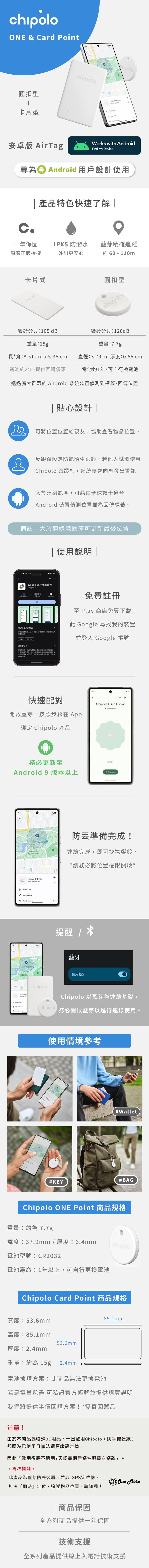 ONE  Crd 圓扣型卡片型hipolo    安卓版 irTagWorks ith AndroidFind My Device專為① Android 用戶設計 產品特色快速了解一年保固PX5 防潑水藍芽精確追蹤原廠正版授權外出更安心約 6 - 110m卡片式圓扣型chipolo響鈴分貝:105 dB響鈴分貝:120dB重量:15g重量:7.7g長*寬:8.51 cm x 5.36 cm直徑:3.79cm 厚度:0.65cm電池約2年提供回購優惠電池約1年可自行換電池透過廣大群眾Android 系統偵測到標籤回傳位置&貼心設計|可將位置位置給親友協助查看物品位置反跟蹤設防範陌生跟蹤,若他人試圖使用 跟蹤您,系統便向您出警訊大於連線範圍,可藉全球數億台Android 裝置偵測位置並為回傳標籤備註:大於連線範圍僅可更新最後位置使用說明 |3:44 0%aGoogle 尋找我装置Google  以上の於應用程式寻找任何失 Android 裝置定關|  定位的資料性安全從如何與分享資料十根據的使用,及,的權安全性措施由發提供,會免費註冊 Play 商店免費下載此 Google 尋找我的裝置並登入 Google 帳號快速配對開啟藍芽,按照步驟在 綁定 Chipolo 產品w務必更新至Android 9 版本以上   SciencesChipolo ONE Point n  nowc Play  Get Chipolo CARD Point  herePlay sound防準備完成!連線完成,即可找物響鈴,*請務必將位置權限開啟*提醒 藍牙使用藍牙Chipolo  see Share deviceA chipolochipoloChipolo 以藍芽為連線基礎,務必開啟藍芽以進行連線使用。使用情境參考#KEY#Wallet#BAGChipolo ONE Point 商品規格重量:約為7.7g寬度:37.9mm / 厚度:6.4mmchipolo電池型號:CR2032電池壽命:1年以上,可自行更換電池Chipolo Card Point 商品規格寬度:53.6mm高度:85.1mm53.6mm85.1mm厚度:2.4mm重量:約為15g 2.4mm I電池換購方案:此商品無法更換電池若是電量耗盡 可私訊官方帳號並提供購買證明我們將提供半價回購方案!*需寄回舊品注意!由於本商品為特殊3C用品,一旦啟用Chipolo(與手機連線)即視為已使用且無法還原廠設定值。因此『啟用後將不適用7天鑑賞期無條件退貨之條款』。\ 再次提醒/此產品為藍芽防裝置,並非 GPS定位器,無法「即時」定位、追蹤物品位置,請知悉! More|商品保固 |全系列商品提供一年保固|技術支援|全系列產品提供線上與電話技術支援