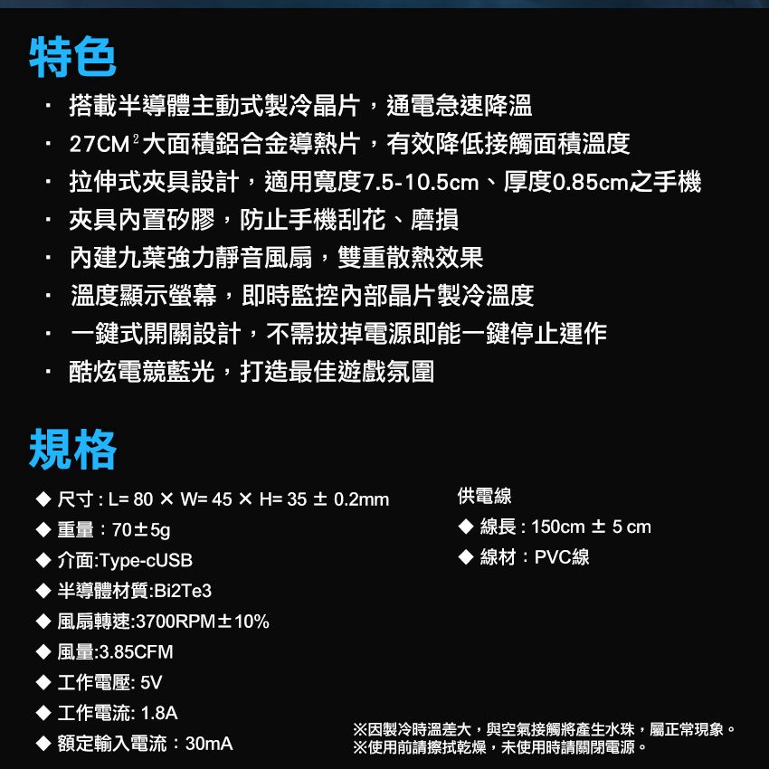 特色搭載半導體主動式製冷晶片通電急速降溫27CM²大面積鋁合金導熱片,有效降低接觸面積溫度拉伸式夾具設計,適用寬度7.5-10.5cm、厚度0.85cm之手機夾具內置矽膠,防止手機刮花、磨損內建九葉強力靜音風扇,雙重散熱效果溫度顯示螢幕,即時監控內部晶片製冷溫度鍵式開關設計,不需拔掉電源即能一鍵停止運作酷炫電競藍光,打造最佳遊戲氛圍規格尺寸:L=80W=45H=35±0.2mm供電線重量:70±5g 線長:150cm ±5cm線材:PVC線 介面:Type-cUSB半導體材質:Bi2Te3風扇轉速:3700RPM±10%風量:3.85CFM工作電壓:5V工作電流: 1.8A※因製冷時溫差大,與空氣接觸將產生水珠,屬正常現象。 額定輸入電流:30mA※使用前請擦拭乾燥,未使用時請關閉電源。