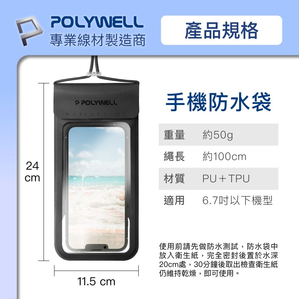 24cmOLYWELL專業線材製造商產品規格P POLYWELL手機防水袋WATERPROOF重量約50gp繩長約100cmPU+TPU材質適用 6.7吋以下機型11.5 cm使用前請先做防水測試,防水袋中放入衛生紙,完全密封後置於水深20cm處,30分鐘後取出檢查衛生紙仍維持乾燥,即可使用。